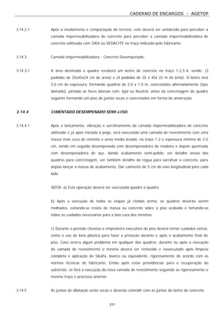 CADERNO DE ENCARGOS - AGETOP
217
3.14.2.1 Após o nivelamento e compactação do terreno, este deverá ser umidecido para perceber a
camada impermeabilizadora de concreto para perceber a camada impermeabilizadora de
concreto aditivada com SIKA ou VEDACITE no traço indicado pelo fabricante.
3.14.3 Camada Impermeabilizadora - Concreto Desempenado:
3.14.3.1 A área destinada a quadra receberá um lastro de concreto no traço 1:2,5:4, sendo: (3
padiolas de 35x45x24 cm de areia) e (4 padiolas de 35 x 45x 22 m de brita). O lastro terá
5,0 cm de espessura, formando quadros de 2,0 x 1.0 m, concretados alternadamente (tipo
damado), pintado as faces laterais com, Igol ou Neutrol, antes da concretagem do quadro
seguinte formando um piso de juntas secas e concretados em forma de amarração.
3.14.4 CIMENTADO DESEMPENADO SEMI-LISO:
3.14.4.1 Após o lançamento, vibração e sarrafeamento da camada impermeabilizadora de concreto
aditivado e já após iniciada a pega, será executada uma camada de revestimento com uma
massa mais seca de cimento e areia media levada, no traço 1:2 e espessura mínima de 2.0
cm, sendo em seguida desempenada com desempenadeira de madeira e depois queimada
com desempenadeira de aço, dando acabamento semi-polido, ver detalhe anexo dos
quadros para concretagem, ver também detalhe de régua para sarrafear o concreto, para
depois lançar a massa de acabamento. Dar caimento de 5 cm do eixo longitudinal para cada
lado.
NOTA: a) Esta operação deverá ser executada quadro a quadro.
b) Após a execução de todas as etapas já citadas acima, os quadros deverão serem
molhados, evitando-se restos de massa ou concreto sobre o piso acabado e tomando-se
todos os cuidados necessários para a boa cura dos mesmos.
c) Durante o período chuvoso a empreiteira executora do piso deverá tomar cuidados extras,
como o uso de lona plástica para fazer a proteção durante e após o acabamento final do
piso. Caso ocorra algum problema em qualquer dos quadros, durante ou após a execução
da camada de revestimento o mesmo deverá ser removido e reexecutado após limpeza
completa e aplicação de Sikafix, bianco ou equivalente, rigorosamente de acordo com as
normas técnicas do fabricante. Então após estas providências para a recuperação do
substrato, se fará a execução da nova camada de revestimento seguindo se rigorosamente o
mesmo traço e processo anterior.
3.14.5 As juntas de dilatação serão secas e deverão coincidir com as juntas do lastro de concreto.
 