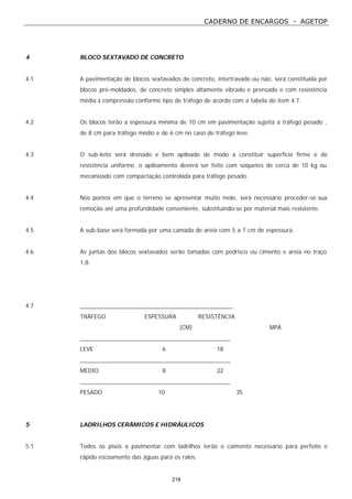 CADERNO DE ENCARGOS - AGETOP
218
4 BLOCO SEXTAVADO DE CONCRETO
4.1 A pavimentação de blocos sextavados de concreto, intertravado ou não, será constituída por
blocos pré-moldados, de concreto simples altamente vibrado e prensado e com resistência
média à compressão conforme tipo de tráfego de acordo com a tabela do item 4.7.
4.2 Os blocos terão a espessura mínima de 10 cm em pavimentação sujeita a tráfego pesado ,
de 8 cm para tráfego médio e de 6 cm no caso de tráfego leve.
4.3 O sub-leito será drenado e bem apiloado de modo a constituir superfície firme e de
resistência uniforme, o apiloamento deverá ser feito com soquetes de cerca de 10 kg ou
mecanizado com compactação controlada para tráfego pesado.
4.4 Nos pontos em que o terreno se apresentar muito mole, será necessário proceder-se sua
remoção até uma profundidade conveniente, substituindo-se por material mais resistente.
4.5 A sub-base será formada por uma camada de areia com 5 a 7 cm de espessura.
4.6 As juntas dos blocos sextavados serão tomadas com pedrisco ou cimento e areia no traço
1:8.
4.7 _________________________________________________
TRÁFEGO ESPESSURA RESISTÊNCIA
(CM) MPA
________________________________________________
LEVE 6 18
________________________________________________
MEDIO 8 22
________________________________________________
PESADO 10 35
5 LADRILHOS CERÂMICOS E HIDRÁULICOS
5.1 Todos os pisos a pavimentar com ladrilhos terão o caimento necessário para perfeito e
rápido escoamento das águas para os ralos.
 