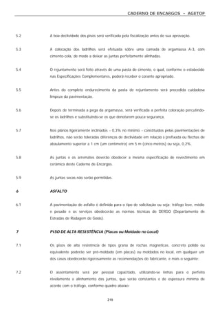 CADERNO DE ENCARGOS - AGETOP
219
5.2 A boa declividade dos pisos será verificada pela fiscalização antes de sua aprovação.
5.3 A colocação dos ladrilhos será efetuada sobre uma camada de argamassa A-3, com
cimento-cola, de modo a deixar as juntas perfeitamente alinhadas.
5.4 O rejuntamento será feito através de uma pasta de cimento, o qual, conforme o estabecido
nas Especificações Complementares, poderá receber o corante apropriado.
5.5 Antes do completo endurecimento da pasta de rejuntamento será procedida cuidadosa
limpeza da pavimentação.
5.6 Depois de terminada a pega da argamassa, será verificada a perfeita coloração percutindo-
se os ladrilhos e substituindo-se os que denotarem pouca segurança.
5.7 Nos planos ligeiramente inclinados - 0,3% no mínimo - constituídos pelas pavimentações de
ladrilhos, não serão toleradas diferenças de declividade em relação à prefixada ou flechas de
abaulamento superior a 1 cm (um centímetro) em 5 m (cinco metros) ou seja, 0,2%.
5.8 As juntas e os arremates deverão obedecer a mesma especificação de revestimento em
cerâmica deste Caderno de Encargos.
5.9 As juntas secas não serão permitidas.
6 ASFALTO
6.1 A pavimentação de asfalto é definida para o tipo de solicitação ou seja: tráfego leve, médio
e pesado e os serviços obedecerão as normas técnicas do DERGO (Departamento de
Estradas de Rodagem de Goiás).
7 PISO DE ALTA RESISTÊNCIA (Placas ou Moldado no Local)
7.1 Os pisos de alta resistência de tipos grana de rochas magnéticas, concreto polido ou
equivalente poderão ser pré-moldado (em placas) ou moldados no local, em qualquer um
dos casos obedecerão rigorosamente as recomendações do fabricante, e mais o seguinte:
7.2 O assentamento será por pessoal capacitado, utilizando-se linhas para o perfeito
nivelamento e alinhamento das juntas, que serão constantes e de espessura mínima de
acordo com o tráfego, conforme quadro abaixo:
 
