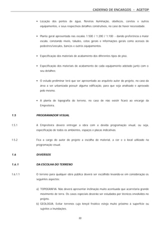 CADERNO DE ENCARGOS - AGETOP
22
• Locação dos pontos de água, floreiras iluminação, obeliscos, coretos e outros
equipamentos, e seus respectivos detalhes construtivos, no caso de haver necessidade.
• Planta geral apresentada nas escalas 1:500 / 1:200 / 1:100 - dando preferência à maior
escala, constando níveis, taludes, cotas gerais e informações gerais como acessos de
pedestres/veículos, bancos e outros equipamentos.
• Especificação dos materiais de acabamento dos diferentes tipos de piso.
• Especificação dos materiais de acabamento de cada equipamento adotado junto com o
seu detalhes;
• O estudo preliminar terá que ser apresentado ao arquiteto autor do projeto, no caso da
área a ser urbanizada possuir alguma edificação, para que seja analisado e aprovado
pelo mesmo.
• A planta de topografia do terreno, no caso de não existir ficará ao encargo da
Empreiteira.
1.5 PROGRAMADOR VISUAL
1.5.1 A Empreiteira deverá entregar a obra com a devida programação visual, ou seja,
especificação de todos os ambientes, espaços e placas indicativas.
1.5.2 Fica a cargo do autor do projeto a escolha do material, a cor e o local utilizado na
programação visual.
1.6 DIVERSOS
1.6.1 DA ESCOLHA DO TERRENO
1.6.1.1 O terreno para qualquer obra pública deverá ser escolhido levando-se em consideração os
seguintes aspectos:
a) TOPOGRAFIA. Não deverá apresentar inclinação muito acentuada que acarretaria grande
movimento de terra. Os casos especiais deverão ser estudados por técnicos envolvidos no
projeto.
b) GEOLOGIA. Evitar terrenos cujo lençol freático esteja muito próximo á superfície ou
sujeitos a inundações.
 