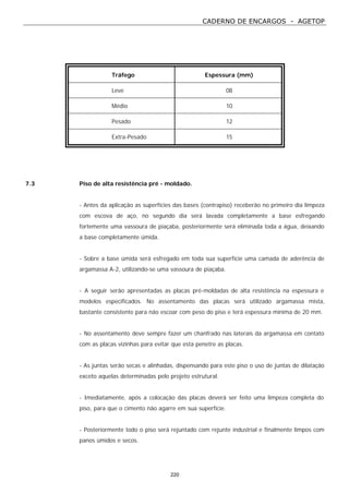 CADERNO DE ENCARGOS - AGETOP
220
Tráfego Espessura (mm)
Leve 08
Médio 10
Pesado 12
Extra-Pesado 15
7.3 Piso de alta resistência pré - moldado.
- Antes da aplicação as superfícies das bases (contrapiso) receberão no primeiro dia limpeza
com escova de aço, no segundo dia será lavada completamente a base esfregando
fortemente uma vassoura de piaçaba, posteriormente será eliminada toda a água, deixando
a base completamente úmida.
- Sobre a base úmida será esfregado em toda sua superfície uma camada de aderência de
argamassa A-2, utilizando-se uma vassoura de piaçaba.
- A seguir serão apresentadas as placas pré-moldadas de alta resistência na espessura e
modelos especificados. No assentamento das placas será utilizado argamassa mista,
bastante consistente para não escoar com peso do piso e terá espessura mínima de 20 mm.
- No assentamento deve sempre fazer um chanfrado nas laterais da argamassa em contato
com as placas vizinhas para evitar que esta penetre as placas.
- As juntas serão secas e alinhadas, dispensando para este piso o uso de juntas de dilatação
exceto aquelas determinadas pelo projeto estrutural.
- Imediatamente, após a colocação das placas deverá ser feito uma limpeza completa do
piso, para que o cimento não agarre em sua superfície.
- Posteriormente todo o piso será rejuntado com rejunte industrial e finalmente limpos com
panos úmidos e secos.
 