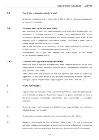 CADERNO DE ENCARGOS - AGETOP
221
7.4 Piso de alta resistência moldado no local
No caso de moldadas no local as juntas serão de PVC, 3 x 27 mm, formando quadrados de
no máximo 1,5 m de lado.
7.4.1 Executado sobre contra piso ainda úmido.
Após a execução do contra piso impermeabilizado, ainda úmido, fazer a regularização com
argamassa 1:3 , espessura mínima de 1,7 cm e após , bater a junta plástica de 2,7 cm na
regularização, deixando livre a espessura do piso de alta resistência. Aplicar o piso de alta
resistência sobre a regularização, enchendo os quadros, sarrafeando a seguir, tendo o
cuidado da aplicá-lo sempre úmido sobre úmido.
Após a cura da camada de alta resistência, será procedida o polimento com esmeris de
carburundum de n.º 30 e sucessivamente mais finos até o de n.º 120.
Posteriormente todo o piso será encerado com duas demãos de cera incolor
ou uma demão de seladora acrílica.
7.4.2 Executado sobre laje ou sobre contra piso antigo.
Neste caso, antes da aplicação da regularização, fazer a limpeza com escova de aço, lavar
completamente esfregando fortemente vassoura piaçaba, posteriormente eliminando toda
água, deixando a base úmida.
Sobre a base úmida será esfregado em toda sua superfície uma camada de chapisco de
argamassa A-2 com adição de cola a base de resina sintética para melhorar a aderência.
Em seguida, aplicar a regularização e seguir os passos citado acima ( item 7.4.1 )
8 PEDRA PORTUGUESA
8.1 A pavimentação de mosaico de pedra, vulgarmente denominada “calçadinha à Portuguesa”,
será constituída por pequenos fragmentos irregulares de pedras escolhidas, de modo a
formarem desenhos, constituindo, propriamente, uma pavimentação de macadame
decorativo.
8.2 O material, para as partes escuras, será diabásico e para as partes claras, será calcário de
coloração branco - acinzentada.
8.3 Os fragmentos de mosaico terão dimensões compreendidas entre 30 e 70 mm.
8.4 Quando o assentamento for feito diretamente sobre o solo, este será energicamente
apiloado e cuidadosamente nivelado, de acordo com os níveis e declividades previstas para a
pavimentação, utilizando uma camada de areia grossa de mais ou menos 5cm como base.
 