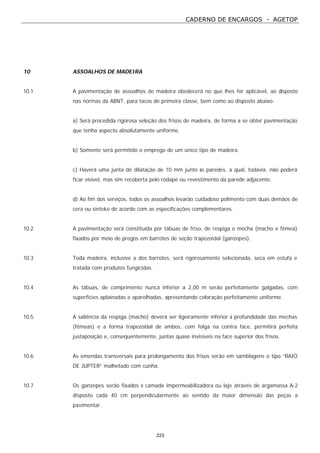 CADERNO DE ENCARGOS - AGETOP
223
10 ASSOALHOS DE MADEIRA
10.1 A pavimentação de assoalhos de madeira obedecerá no que lhes for aplicável, ao disposto
nas normas da ABNT, para tacos de primeira classe, bem como ao disposto abaixo:
a) Será procedida rigorosa seleção dos frisos de madeira, de forma a se obter pavimentação
que tenha aspecto absolutamente uniforme.
b) Somente será permitido o emprego de um único tipo de madeira.
c) Haverá uma junta de dilatação de 10 mm junto às paredes, a qual, todavia, não poderá
ficar visível, mas sim recoberta pelo rodapé ou revestimento da parede adjacente.
d) Ao fim dos serviços, todos os assoalhos levarão cuidadoso polimento com duas demãos de
cera ou sinteko de acordo com as especificações complementares.
10.2 A pavimentação será constituída por tábuas de friso, de respiga e mecha (macho e fêmea)
fixados por meio de pregos em barrotes de seção trapezoidal (ganzepes).
10.3 Toda madeira, inclusive a dos barrotes, será rigorosamente selecionada, seca em estufa e
tratada com produtos fungicidas.
10.4 As tábuas, de comprimento nunca inferior a 2,00 m serão perfeitamente galgadas, com
superfícies aplainadas e aparelhadas, apresentando coloração perfeitamente uniforme.
10.5 A saliência da respiga (macho) deverá ser ligeiramente inferior à profundidade das mechas
(fêmeas) e a forma trapezoidal de ambos, com folga na contra face, permitirá perfeita
justaposição e, consequentemente, juntas quase invisíveis na face superior dos frisos.
10.6 As emendas transversais para prolongamento dos frisos serão em samblagens o tipo “RAIO
DE JUPTER” malhetado com cunha.
10.7 Os ganzepes serão fixados à camada impermeabilizadora ou laje através de argamassa A-2
disposto cada 40 cm perpendicularmente ao sentido da maior dimensão das peças a
pavimentar.
 