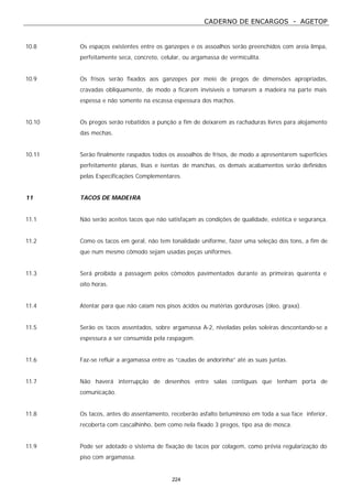CADERNO DE ENCARGOS - AGETOP
224
10.8 Os espaços existentes entre os ganzepes e os assoalhos serão preenchidos com areia limpa,
perfeitamente seca, concreto, celular, ou argamassa de vermiculita.
10.9 Os frisos serão fixados aos ganzepes por meio de pregos de dimensões apropriadas,
cravadas obliquamente, de modo a ficarem invisíveis e tomarem a madeira na parte mais
espessa e não somente na escassa espessura dos machos.
10.10 Os pregos serão rebatidos a punção a fim de deixarem as rachaduras livres para alojamento
das mechas.
10.11 Serão finalmente raspados todos os assoalhos de frisos, de modo a apresentarem superfícies
perfeitamente planas, lisas e isentas de manchas, os demais acabamentos serão definidos
pelas Especificações Complementares.
11 TACOS DE MADEIRA
11.1 Não serão aceitos tacos que não satisfaçam as condições de qualidade, estética e segurança.
11.2 Como os tacos em geral, não tem tonalidade uniforme, fazer uma seleção dos tons, a fim de
que num mesmo cômodo sejam usadas peças uniformes.
11.3 Será proibida a passagem pelos cômodos pavimentados durante as primeiras quarenta e
oito horas.
11.4 Atentar para que não caiam nos pisos ácidos ou matérias gordurosas (óleo, graxa).
11.5 Serão os tacos assentados, sobre argamassa A-2, niveladas pelas soleiras descontando-se a
espessura a ser consumida pela raspagem.
11.6 Faz-se refluir a argamassa entre as “caudas de andorinha” até as suas juntas.
11.7 Não haverá interrupção de desenhos entre salas contíguas que tenham porta de
comunicação.
11.8 Os tacos, antes do assentamento, receberão asfalto betuminoso em toda a sua face inferior,
recoberta com cascalhinho, bem como nela fixado 3 pregos, tipo asa de mosca.
11.9 Pode ser adotado o sistema de fixação de tacos por colagem, como prévia regularização do
piso com argamassa.
 