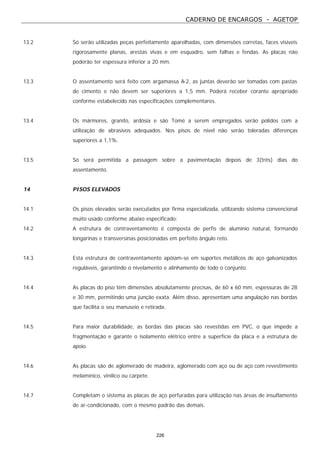 CADERNO DE ENCARGOS - AGETOP
226
13.2 Só serão utilizadas peças perfeitamente aparelhadas, com dimensões corretas, faces visíveis
rigorosamente planas, arestas vivas e em esquadro, sem falhas e fendas. As placas não
poderão ter espessura inferior a 20 mm.
13.3 O assentamento será feito com argamassa A-2, as juntas deverão ser tomadas com pastas
de cimento e não devem ser superiores a 1,5 mm. Poderá receber corante apropriado
conforme estabelecido nas especificações complementares.
13.4 Os mármores, granito, ardósia e são Tomé a serem empregados serão polidos com a
utilização de abrasivos adequados. Nos pisos de nível não serão toleradas diferenças
superiores a 1,1%.
13.5 Só será permitida a passagem sobre a pavimentação depois de 3(três) dias do
assentamento.
14 PISOS ELEVADOS
14.1 Os pisos elevados serão executados por firma especializada, utilizando sistema convencional
muito usado conforme abaixo especificado:
14.2 A estrutura de contraventamento é composta de perfis de alumínio natural, formando
longarinas e transversinas posicionadas em perfeito ângulo reto.
14.3 Esta estrutura de contraventamento apóiam-se em suportes metálicos de aço galvanizados
reguláveis, garantindo o nivelamento e alinhamento de todo o conjunto.
14.4 As placas do piso têm dimensões absolutamente precisas, de 60 x 60 mm, espessuras de 28
e 30 mm, permitindo uma junção exata. Além disso, apresentam uma angulação nas bordas
que facilita o seu manuseio e retirada.
14.5 Para maior durabilidade, as bordas das placas são revestidas em PVC, o que impede a
fragmentação e garante o isolamento elétrico entre a superfície da placa e a estrutura de
apoio.
14.6 As placas são de aglomerado de madeira, aglomerado com aço ou de aço com revestimento
melamínico, vinílico ou carpete.
14.7 Completam o sistema as placas de aço perfuradas para utilização nas áreas de insuflamento
de ar-condicionado, com o mesmo padrão das demais.
 