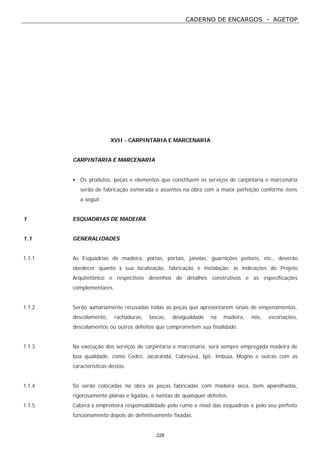 CADERNO DE ENCARGOS - AGETOP
228
XVII - CARPINTARIA E MARCENARIA
CARPINTARIA E MARCENARIA
• Os produtos, peças e elementos que constituem os serviços de carpintaria e marcenaria
serão de fabricação esmerada e assentes na obra com a maior perfeição conforme itens
a seguir:
1 ESQUADRIAS DE MADEIRA
1.1 GENERALIDADES
1.1.1 As Esquadrias de madeira, portas, portais, janelas, guarnições peitoris, etc., deverão
obedecer quanto à sua localização, fabricação e instalação, às indicações do Projeto
Arquitetônico e respectivos desenhos de detalhes construtivos e as especificações
complementares.
1.1.2 Serão sumariamente recusadas todas as peças que apresentarem sinais de empenamentos,
descolamento, rachaduras, lascas, desigualdade na madeira, nós, escoriações,
descolamentos ou outros defeitos que comprometem sua finalidade.
1.1.3 Na execução dos serviços de carpintaria e marcenaria, será sempre empregada madeira de
boa qualidade, como Cedro, Jacarandá, Cabreúva, Ipê, Imbuía, Mogno e outras com as
características destas.
1.1.4 Só serão colocadas na obra as peças fabricadas com madeira seca, bem aparelhadas,
rigorosamente planas e ligadas, e isentas de quaisquer defeitos.
1.1.5 Caberá à empreiteira responsabilidade pelo rumo e nível das esquadrias e pelo seu perfeito
funcionamento depois de definitivamente fixadas.
 
