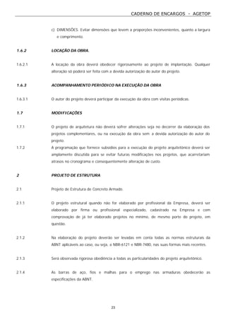CADERNO DE ENCARGOS - AGETOP
23
c) DIMENSÕES. Evitar dimensões que levem a proporções inconvenientes, quanto a largura
e comprimento.
1.6.2 LOCAÇÃO DA OBRA.
1.6.2.1 A locação da obra deverá obedecer rigorosamente ao projeto de implantação. Qualquer
alteração só poderá ser feita com a devida autorização do autor do projeto.
1.6.3 ACOMPANHAMENTO PERIÓDICO NA EXECUÇÃO DA OBRA
1.6.3.1 O autor do projeto deverá participar da execução da obra com visitas periódicas.
1.7 MODIFICAÇÕES
1.7.1 O projeto de arquitetura não deverá sofrer alterações seja no decorrer da elaboração dos
projetos complementares, ou na execução da obra sem a devida autorização do autor do
projeto.
1.7.2 A programação que fornece subsídios para a execução do projeto arquitetônico deverá ser
amplamente discutida para se evitar futuras modificações nos projetos, que acarretariam
atrasos no cronograma e consequentemente alteração de custo.
2 PROJETO DE ESTRUTURA
2.1 Projeto de Estrutura de Concreto Armado.
2.1.1 O projeto estrutural quando não for elaborado por profissional da Empresa, deverá ser
elaborado por firma ou profissional especializado, cadastrado na Empresa e com
comprovação de já ter elaborado projetos no mínimo, de mesmo porte do projeto, em
questão.
2.1.2 Na elaboração do projeto deverão ser levadas em conta todas as normas estruturais da
ABNT aplicáveis ao caso, ou seja, a NBR-6121 e NBR-7480, nas suas formas mais recentes.
2.1.3 Será observada rigorosa obediência a todas as particularidades do projeto arquitetônico.
2.1.4 As barras de aço, fios e malhas para o emprego nas armaduras obedecerão as
especificações da ABNT.
 