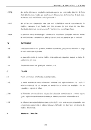 CADERNO DE ENCARGOS - AGETOP
230
1.1.17.2 Nas portas internas de instalações sanitárias poderão ser empregados batentes de ferro
chato (Cantoneiras), fixados por parafusos em três grampos de ferro chato de cada lado,
chumbados estes na alvenaria com argamassa A-2.
1.1.17.3 Nas portas com acabamento para cera, será obrigatório o uso de contra-batentes de
madeira, espessura 3 cm, fixados com três grampos de ferro chato de cada lado,
chumbados à alvenaria com argamassa A-2 ou no mínimo com oito parafusos.
1.1.17.4 Os batentes com acabamento para pintura serão previamente protegidos com uma demão
de óleo de linhaça e só serão colocados após a conclusão das alvenarias que os recebem.
1.2 GUARNIÇÕES
1.2.1 Serão de madeira de boa qualidade, molduras aparelhadas, pregadas aos batentes ao longo
da junta deste com as paredes.
1.2.2 As guarnições serão da mesma madeira empregada nas esquadrias, quando se tratar de
acabamento com cera.
1.2.3 A espessura mínima das guarnições será de 5,0 cm.
2 FOLHAS
2.1 Podem ser maciças, almofadadas ou compensadas.
2.1.1 As folhas almofadadas terão montantes e travessas com espessura mínima de 3,5 cm, e
largura mínima de 12 cm, variando de acordo com o número de almofadas, vão de
esquadrias e número de folhas.
2.1.1.1 Os montantes e travessas serão providos de sulcos com profundidade de 12 mm e largura
igual a espessura da almofada a se embutida, podendo as arestas serem chanfradas.
2.1.2 As folhas compensadas terão espessura mínima de 3,5 cm e serão sempre encabeçadas com
a madeira de acabamento do lado da fechadura, folheadas nas duas faces com lâminas de
madeira determinada.
3 ARMÁRIOS E BALCÕES
 