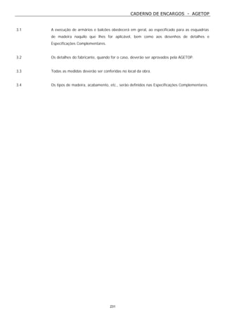 CADERNO DE ENCARGOS - AGETOP
231
3.1 A execução de armários e balcões obedecerá em geral, ao especificado para as esquadrias
de madeira naquilo que lhes for aplicável, bem como aos desenhos de detalhes e
Especificações Complementares.
3.2 Os detalhes do fabricante, quando for o caso, deverão ser aprovados pela AGETOP.
3.3 Todas as medidas deverão ser conferidas no local da obra.
3.4 Os tipos de madeira, acabamento, etc., serão definidos nas Especificações Complementares.
 