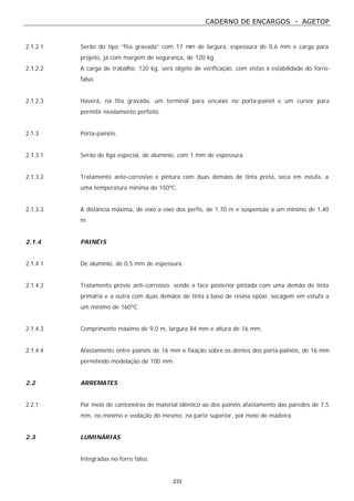 CADERNO DE ENCARGOS - AGETOP
233
2.1.2.1 Serão do tipo “fita gravada” com 17 mm de largura, espessura de 0,6 mm e carga para
projeto, já com margem de segurança, de 120 kg.
2.1.2.2 A carga de trabalho, 120 kg, será objeto de verificação, com vistas à estabilidade do forro-
falso.
2.1.2.3 Haverá, na fita gravada, um terminal para encaixe no porta-painel e um cursor para
permitir nivelamento perfeito.
2.1.3 Porta-painéis.
2.1.3.1 Serão de liga especial, de alumínio, com 1 mm de espessura.
2.1.3.2 Tratamento ante-corrosivo e pintura com duas demãos de tinta preta, seca em estufa, a
uma temperatura mínima de 150ºC.
2.1.3.3 A distância máxima, de eixo a eixo dos perfis, de 1,70 m e suspensão a um mínimo de 1,40
m.
2.1.4 PAINÉIS
2.1.4.1 De alumínio, de 0,5 mm de espessura.
2.1.4.2 Tratamento prévio anti-corrosivo, sendo a face posterior pintada com uma demão de tinta
primária e a outra com duas demãos de tinta à base de resina epoxi, secagem em estufa a
um mínimo de 160ºC.
2.1.4.3 Comprimento máximo de 9,0 m, largura 84 mm e altura de 16 mm.
2.1.4.4 Afastamento entre painéis de 16 mm e fixação sobre os dentes dos porta-painéis, de 16 mm
permitindo modelação de 100 mm.
2.2 ARREMATES
2.2.1 Por meio de cantoneiras de material idêntico ao dos painéis afastamento das paredes de 7,5
mm, no mínimo e vedação do mesmo, na parte superior, por meio de madeira.
2.3 LUMINÁRIAS
Integradas no forro falso.
 