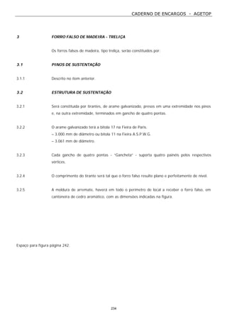 CADERNO DE ENCARGOS - AGETOP
234
3 FORRO FALSO DE MADEIRA - TRELIÇA
Os forros falsos de madeira, tipo treliça, serão constituídos por:
3.1 PINOS DE SUSTENTAÇÃO
3.1.1 Descrito no item anterior.
3.2 ESTRUTURA DE SUSTENTAÇÃO
3.2.1 Será constituída por tirantes, de arame galvanizado, presos em uma extremidade nos pinos
e, na outra extremidade, terminados em gancho de quatro pontas.
3.2.2 O arame galvanizado terá a bitola 17 na Fieira de Paris.
– 3.000 mm de diâmetro ou bitola 11 na Fieira A.S.P.W.G.
– 3.061 mm de diâmetro.
3.2.3 Cada gancho de quatro pontas - “Gancheta” - suporta quatro painéis pelos respectivos
vértices.
3.2.4 O comprimento do tirante será tal que o forro falso resulte plano e perfeitamente de nível.
3.2.5 A moldura de arremate, haverá em todo o perímetro de local a receber o forro falso, em
cantoneira de cedro aromático, com as dimensões indicadas na figura.
Espaço para figura página 242.
 