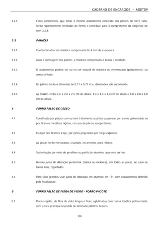CADERNO DE ENCARGOS - AGETOP
235
3.2.6 Essas cantoneiras, que terão o mesmo acabamento conferido aos painéis do forro falso,
serão rigorosamente niveladas de forma a contribuir para o cumprimento da exigência do
item 3.2.4.
3.3 PAINÉIS
3.3.1 Confeccionados em madeira compensada de 4 mm de espessura.
3.3.2 Após a montagem dos painéis, a madeira compensada é lixada e arestada.
3.3.3 O acabamento poderá ser ou na cor natural de madeira ou envernizado (poliuretano), ou
ainda pintado.
3.3.4 Os painéis terão a dimensão de 0,71 x 0,71 m e, dimensões sob encomenda.
3.3.5 As malhas terão 2,0 x 2,0 x 2,5 cm de altura, 4,0 x 4,0 x 4,0 cm de altura e 8,0 x 8,0 x 6,0
cm de altura.
4 FORRO FALSO DE GESSO
4.1 Constituído por placas com ou sem tratamento acústico suspensas por arame galvanizado ou
por tirantes metálicos rígidos, no caso de placas autoportantes.
4.2 Fixação dos tirantes à laje, por pinos projetados por carga explosiva.
4.3 As placas serão nervuradas, cruzadas, no anverso, para reforço.
4.4 Sustentação por meio de presilhas ou perfis de alumínio, aparente ou não.
4.5 Haverá junta de dilatação perimetral, (tabica ou moldura), em todas as peças, no caso de
forros lisos, rejuntados.
4.6 Para vãos grandes usar junta de dilatação em alumínio em “T”, com espaçamento definido
pela fiscalização.
5 FORRO FALSO DE FIBRA DE VIDRO - FORRO PACOTE
5.1 Placas rígidas, de fibra de vidro longas e finas, aglutinadas com resina fenólica polimerizada,
com a face principal revestida de laminado plástico, branco.
 