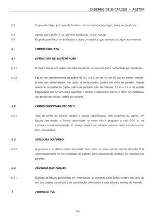 CADERNO DE ENCARGOS - AGETOP
236
5.2 Suspensão à laje, por meio de tirantes, com o emprego de pregos, pinos ou parafusos.
5.3 Apoios sobre perfis T, de alumínio anodizado, na cor natural.
5.4 Os perfis periféricos serão fixados a tacos de madeira, que servirão de calços aos mesmos.
6 FORRO PAULISTA
6.1 ESTRUTURA DE SUSTENTAÇÃO
6.1.1 Primeiro fixa-se um caibro em volta da parede, no nível do forro, sustentado por pendurais.
6.1.2 Faz-se um barroteamento de caibro de 5,0 x 6,0 cm de 50 em 50 cm no menor sentido,
presos nas extremidades, nas guias já mencionadas (caibro em volta da parede). Depois
coloca-se os pendurais (ripão, caibro ou pontalete) de, no máximo, 1,5 m a 1,5 m no sentido
longitudinal que servem para sustentar e alinhar o caibro que recebe o forro. Os pendurais
são presos nas terças, caibro ou tesouras.
6.2 FORRO PROPRIAMENTE DITO
6.2.1 Será de pinho do Paraná, mogno e outros especificados, sem empenos ou brocas, em
tábuas tipo macho e fêmea, assentadas no maior vão e pregadas a cada 0,50 m, na
estrutura acima mencionada. O serviço deverá ser iniciado somente após estrutura estar
bem consolidada.
6.3 MOLDURA DO FORRO
6.3.1 A primeira e a última tábua assentada bem como as duas outras laterais deverão ficar
aproximadamente 30 mm afastadas da parede, para colocação da moldura no contorno das
paredes.
6.4 EMENDAS DAS TÁBUAS
6.4.1 Quando as tábuas precisarem ser emendadas, as mesmas serão feitas sempre em cima de
um dos caibros da estrutura de sustentação, alternando a cada tábua o sentido da emenda.
7 FORRO DE PVC
 