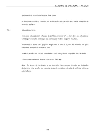 CADERNO DE ENCARGOS - AGETOP
238
Recomenda-se o uso de sarrafos de 20 x 30mm.
As estruturas metálicas deverão ter acabamento anti-corrosivo para evitar manchas de
ferrugem no forro.
7.3.4 Colocação do forro.
Inicia-se a colocação com a fixação do perfil de arremate “U”, o forro deve ser colocado no
sentido perpendicular em relação aos sarrafos de madeira ou perfis metálicos.
Recomenda-se deixar uma pequena folga entre o forro e o perfil de arremate “U” para
compensar a expansão térmica do forro.
A fixação do forro em sarrafos de madeira é feita com grampos ou pregos anti-corrosivos.
Em estruturas metálicas, deve-se usar rebites tipo “pop”.
Nota: Os globos de iluminação e as luminárias fluorescentes deverão ser instalados
diretamente nos sarrafos de madeira ou perfis metálicos, através de orifícios feitos no
próprio forro.
 