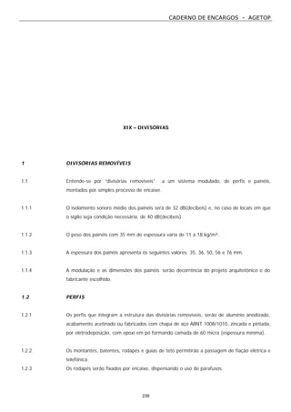 CADERNO DE ENCARGOS - AGETOP
239
XIX – DIVISÓRIAS
1 DIVISÓRIAS REMOVÍVEIS
1.1 Entende-se por “divisórias removíveis” a um sistema modulado, de perfis e painéis,
montados por simples processo de encaixe.
1.1.1 O isolamento sonoro médio dos painéis será de 32 dB(decibeis) e, no caso de locais em que
o sigilo seja condição necessária, de 40 dB(decibeis).
1.1.2 O peso dos painéis com 35 mm de espessura varia de 11 a 18 kg/m².
1.1.3 A espessura dos painéis apresenta os seguintes valores: 35, 36, 50, 56 e 76 mm.
1.1.4 A modulação e as dimensões dos painéis serão decorrência do projeto arquitetônico e do
fabricante escolhido.
1.2 PERFIS
1.2.1 Os perfis que integram a estrutura das divisórias removíveis, serão de alumínio anodizado,
acabamento acetinado ou fabricados com chapa de aço ABNT 1008/1010, zincada e pintada,
por eletrodeposição, com epoxi em pó formando camada de 60 micra (espessura mínima).
1.2.2 Os montantes, batentes, rodapés e guias de teto permitirão a passagem de fiação elétrica e
telefônica.
1.2.3 Os rodapés serão fixados por encaixe, dispensando o uso de parafusos.
 