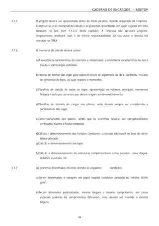 CADERNO DE ENCARGOS - AGETOP
24
2.1.5 O projeto deverá ser apresentado antes do início da obra, ficando arquivado na Empresa.
Constituir-se-á de memorial de cálculo e as pranchas desenhadas em papel vegetal em tinta
nanquim no (ver item 1.1.3.3. deste capítulo). A Empresa não aprovará projetos,
simplesmente analisará, pois é de inteira responsabilidade do seu autor e deverá ser
anotado no CREA.
2.1.6 O memorial do cálculo deverá conter:
a)A resistência característica do concreto à compressão; a resistência característica do aço à
tração e sobrecargas utilizadas.
b)Plantas de formas das vigas para todos os níveis de vigamento da obra, contendo, no caso
de existência de lajes, as suas reações e momentos.
c)Planilhas de cálculo de todas as vigas, apresentado os esforços principais, momentos
fletores e esforços cortantes que deram origem ao dimensionamento.
d)Planilhas de tomada de cargas nos pilares, onde deverá sempre ser considerada a
continuidade das vigas.
e)Dimensionamento dos pilares, sendo que os extremos deverão ser obrigatoriamente
verificados quanto à flexão composta.
f)Cálculo e dimensionamento das funções constantes à pressão admissível ou taxa de atrito
lateral adotado.
g)Cálculo e dimensionamento das lajes.
h)Cálculo e dimensionamento de estruturas complementares como escadas, caixa d’água,
detalhes especiais, etc.
2.1.7 As pranchas desenhadas deverão atender às seguintes condições:
a)Serem desenhados a nanquim em papel vegetal resistente pesando no mínimo 90/95
g/m2
.
b)Terem dimensões padronizadas, mesma largura e mesmo comprimento, em casos
especiais poderão ter comprimentos diferentes, mas, deverá ser mantida a mesma
largura.
 