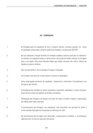 CADERNO DE ENCARGOS - AGETOP
241
XX – FERRAGENS
1 As ferragens para as esquadrias de ferro e madeira, balcões, armários, guichês, etc., serão
de qualidade comprovada, conforme plantas de detalhes e aceitas pela AGETOP.
2 Na sua colocação e fixação deverão ser tomados cuidados especiais para que os rebordos e
os encaixes na esquadria tenham a forma exata, não sendo permitido esforços na ferragem
para o seu ajuste. Não serão toleradas folgas que exijam correção com massa, taliscas de
madeira ou outros artifícios.
3 Não será permitido o uso de qualquer ferragem estampada.
4 As ferragens não deverão receber pintura, inclusive as dobradiças.
5 Serão empregados parafusos de qualidade, acabamento e dimensões correspondente aos
das peças que fixarem.
6 A localização das fechaduras, fechos, puxadores, maçanetas, dobradiças e outras ferragens
será feita de acordo com plantas de detalhes do projeto.
7 Distribuição das ferragens de fixação será feita de modo a também impedir a deformação
das folhas onde estão colocadas.
8 O assentamento das ferragens nas esquadrias, será executado com precisão de modo a
serem evitadas discrepâncias de posição ou diferença de nível.
9 No assentamento das ferragens será observado: o prumo para os espelhos, e as fechaduras
rigorosamente no eixo da espessura das portas.
 