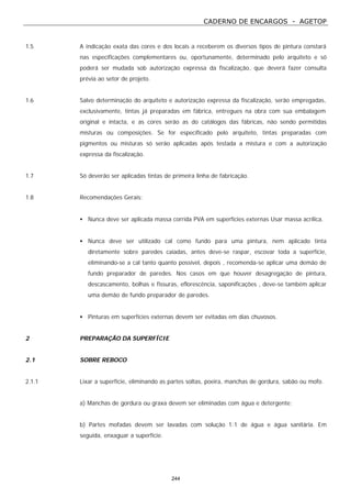 CADERNO DE ENCARGOS - AGETOP
244
1.5 A indicação exata das cores e dos locais a receberem os diversos tipos de pintura constará
nas especificações complementares ou, oportunamente, determinado pelo arquiteto e só
poderá ser mudada sob autorização expressa da fiscalização, que deverá fazer consulta
prévia ao setor de projeto.
1.6 Salvo determinação do arquiteto e autorização expressa da fiscalização, serão empregadas,
exclusivamente, tintas já preparadas em fábrica, entregues na obra com sua embalagem
original e intacta, e as cores serão as do catálogos das fábricas, não sendo permitidas
misturas ou composições. Se for especificado pelo arquiteto, tintas preparadas com
pigmentos ou misturas só serão aplicadas após testada a mistura e com a autorização
expressa da fiscalização.
1.7 Só deverão ser aplicadas tintas de primeira linha de fabricação.
1.8 Recomendações Gerais:
• Nunca deve ser aplicada massa corrida PVA em superfícies externas Usar massa acrílica.
• Nunca deve ser utilizado cal como fundo para uma pintura, nem aplicado tinta
diretamente sobre paredes caiadas, antes deve-se raspar, escovar toda a superfície,
eliminando-se a cal tanto quanto possível, depois , recomenda-se aplicar uma demão de
fundo preparador de paredes. Nos casos em que houver desagregação de pintura,
descascamento, bolhas e fissuras, eflorescência, saponificações , deve-se também aplicar
uma demão de fundo preparador de paredes.
• Pinturas em superfícies externas devem ser evitadas em dias chuvosos.
2 PREPARAÇÃO DA SUPERFÍCIE
2.1 SOBRE REBOCO
2.1.1 Lixar a superfície, eliminando as partes soltas, poeira, manchas de gordura, sabão ou mofo.
a) Manchas de gordura ou graxa devem ser eliminadas com água e detergente;
b) Partes mofadas devem ser lavadas com solução 1:1 de água e água sanitária. Em
seguida, enxaguar a superfície.
 
