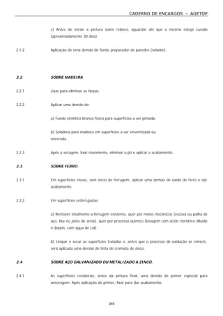 CADERNO DE ENCARGOS - AGETOP
245
c) Antes de iniciar a pintura sobre reboco, aguardar até que o mesmo esteja curado
(aproximadamente 30 dias).
2.1.2 Aplicação de uma demão de fundo preparador de paredes (selador).
2.2 SOBRE MADEIRA
2.2.1 Lixar para eliminar as farpas.
2.2.2 Aplicar uma demão de:
a) Fundo sintético branco fosco para superfícies a ser pintada;
b) Seladora para madeira em superfícies a ser envernizada ou
encerada.
2.2.3 Após a secagem, lixar novamente, eliminar o pó e aplicar o acabamento.
2.3 SOBRE FERRO
2.3.1 Em superfícies novas, sem início de ferrugem, aplicar uma demão de óxido de ferro e dar
acabamento.
2.3.2 Em superfícies enferrujadas:
a) Remover totalmente a ferrugem existente, quer por meios mecânicos (escova ou palha de
aço, lixa ou jatos de areia), quer por processo químico (lavagem com ácido clorídrico diluído
e depois, com água de cal);
b) Limpar e secar as superfícies tratadas e, antes que o processo de oxidação se reinicie,
será aplicada uma demão de tinta de cromato de zinco.
2.4 SOBRE AÇO GALVANIZADO OU METALIZADO A ZINCO.
2.4.1 As superfícies receberão, antes da pintura final, uma demão de primer especial para
ancoragem. Após aplicação do primer, lixar para dar acabamento.
 