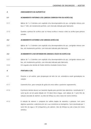 CADERNO DE ENCARGOS - AGETOP
246
3 EMASSAMENTO DA SUPERFÍCIE
3.1 ACABAMENTO INTERNO LISO (MASSA CORRIDA PVA OU ACRÍLICA)
3.1.1 Aplicar de 1 a 3 demãos com espátula e/ou desempenadeira de aço, corrigindo relevos com
lixa n.º 240, até nivelamento perfeito, com intervalo indicado pelo fabricante.
3.1.2 Quando a pintura for acrílica usar só massa acrílica e massa a óleo ou acrílica para pintura
esmalte.
3.2 ACABAMENTO EXTERNO LISO (MASSA ACRÍLICA)
3.2.1 Aplicar de 1 a 3 demãos com espátula e/ou desempenadeira de aço, corrigindo relevos com
lixa, até nivelamento perfeito, com intervalo indicado pelo fabricante.
3.3 ACABAMENTO LISO EM MADEIRA (MASSA A ÓLEO OU ACRÍLICA)
3.3.1 Aplicar de 1 a 3 demãos com espátula e/ou desempenadeira de aço, corrigindo relevos com
lixa, até nivelamento perfeito, com intervalo indicado pelo fabricante.
3.3.2 Em seguida uma demão de fundo sintético nivelador branco fosco.
4 PINTURA A CAL
4.1 Peneirar a cal extinta, para preparação do leite de cal, evitando-se assim granulações na
caiação.
4.1.1 Lixamento leve, para remoção de grãos de areia soltos e posterior espanamento.
4.1.2 A primeira demão deverá ser bastante líquida para permitir boa aderência, constituída de 1
(um) kg de cal em pasta diluído em 10 (dez) litros d’água, com adição de 1 (um) litro de
solução saturada de alúmen, ou óleo de linhaça ou cola a base de resina sintética.
4.1.3 A solução de alúmen é composta de sulfato duplas de alumínio e potássio, tem como
objetivo aumentar a aderência de cal e sua resistência às intempéries. Será constituída por 1
(um) litro de água e 50 (cinquenta) g de alúmen, óleo de linhaça ou cola a base de resina
sintética.
 