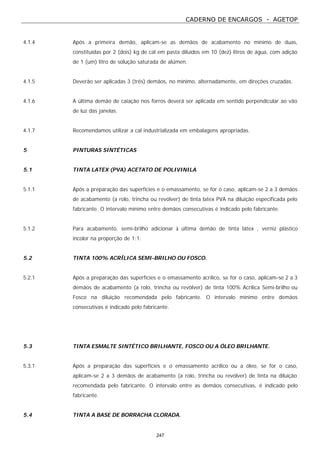 CADERNO DE ENCARGOS - AGETOP
247
4.1.4 Após a primeira demão, aplicam-se as demãos de acabamento no mínimo de duas,
constituídas por 2 (dois) kg de cal em pasta diluídos em 10 (dez) litros de água, com adição
de 1 (um) litro de solução saturada de alúmen.
4.1.5 Deverão ser aplicadas 3 (três) demãos, no mínimo, alternadamente, em direções cruzadas.
4.1.6 A última demão de caiação nos forros deverá ser aplicada em sentido perpendicular ao vão
de luz das janelas.
4.1.7 Recomendamos utilizar a cal industrializada em embalagens apropriadas.
5 PINTURAS SINTÉTICAS
5.1 TINTA LATEX (PVA) ACETATO DE POLIVINILA
5.1.1 Após a preparação das superfícies e o emassamento, se for o caso, aplicam-se 2 a 3 demãos
de acabamento (a rolo, trincha ou revólver) de tinta latex PVA na diluição especificada pelo
fabricante. O intervalo mínimo entre demãos consecutivas é indicado pelo fabricante.
5.1.2 Para acabamento, semi-brilho adicionar à última demão de tinta látex , verniz plástico
incolor na proporção de 1:1.
5.2 TINTA 100% ACRÍLICA SEMI-BRILHO OU FOSCO.
5.2.1 Após a preparação das superfícies e o emassamento acrílico, se for o caso, aplicam-se 2 a 3
demãos de acabamento (a rolo, trincha ou revólver) de tinta 100% Acrílica Semi-brilho ou
Fosco na diluição recomendada pelo fabricante. O intervalo mínimo entre demãos
consecutivas é indicado pelo fabricante.
5.3 TINTA ESMALTE SINTÉTICO BRILHANTE, FOSCO OU A ÓLEO BRILHANTE.
5.3.1 Após a preparação das superfícies e o emassamento acrílico ou a óleo, se for o caso,
aplicam-se 2 a 3 demãos de acabamento (a rolo, trincha ou revólver) de tinta na diluição
recomendada pelo fabricante. O intervalo entre as demãos consecutivas, é indicado pelo
fabricante.
5.4 TINTA A BASE DE BORRACHA CLORADA.
 