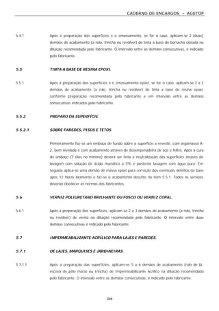 CADERNO DE ENCARGOS - AGETOP
248
5.4.1 Após a preparação das superfícies e o emassamento, se for o caso, aplicam-se 2 (duas)
demãos de acabamento (a rolo, trincha ou revólver) de tinta a base de borracha clorada na
diluição recomendada pelo fabricante. O intervalo entre as demãos consecutivas, é indicado
pelo fabricante.
5.5 TINTA A BASE DE RESINA EPOXI.
5.5.1 Após a preparação das superfícies e o emassamento epóxi, se for o caso, aplicam-se 2 a 3
demãos de acabamento (a rolo, trincha ou revólver) de tinta a base de resina epoxi,
conforme preparação recomendada pelo fabricante e em intervalo entre as demãos
consecutivas indicados pelo fabricante.
5.5.2 PREPARO DA SUPERFÍCIE
5.5.2.1 SOBRE PAREDES, PISOS E TETOS
Primeiramente faz-se um emboço de fundo sobre a superfície a revestir, com argamassa A-
2, bem nivelada e com acabamento através de desempenadeira de aço e feltro. Após a cura
do emboço (7 dias no mínimo) deverá ser feita a neutralização das superfícies através de
lavagem com solução de ácido muriático a 5% e posterior lavagem com água pura. Em
seguida aplica-se uma demão de massa epoxi para correção dos eventuais defeitos da base
após 12 horas lixamento e faz-se o acabamento descrito no item 5.5.1. Todos os serviços
deverão obedecer as normas dos fabricantes.
5.6 VERNIZ POLIURETANO BRILHANTE OU FOSCO OU VERNIZ COPAL.
5.6.1 Após a preparação das superfícies, aplicam-se 2 a 3 demãos de acabamento (a rolo, trincha
ou revólver) de verniz na diluição recomendada pelo fabricante. O intervalo entre duas
demãos consecutivas é indicado pelo fabricante.
5.7 IMPERMEABILIZANTE ACRÍLICO PARA LAJES E PAREDES.
5.7.1 DE LAJES, MARQUISES E JARDINEIRAS.
5.7.1.1 Após a preparação das superfícies, aplicam-se 5 a 6 demãos de acabamento (rolo de lã,
escova de pêlo macio ou trincha) de Impermeabilizante Acrílico na diluição recomendada
pelo fabricante. O intervalo entre as demãos consecutivas, é indicado pelo fabricante.
 