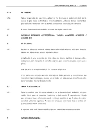 CADERNO DE ENCARGOS - AGETOP
249
5.7.2 DE PAREDES
5.7.2.1 Após a preparação das superfícies, aplicam-se 2 a 3 demãos de acabamento (rolo de lã,
escova de pêlo macio ou trincha) de Impermeabilizante Acrílico na diluição recomendada
pelo fabricante. O intervalo entre as demãos consecutivas, é indicado pelo fabricante.
5.7.3 A cor do Impermeabilizante é branco, podendo ser tingido com corante.
6 PINTURAS ESPECIAIS (LITOCERÂMICA, TIJOLOS, CONCRETO APARENTE E
QUADRO GIZ)
6.1 DE SILICONE
6.1.1 As pinturas a base de verniz de silicone obedecerão às indicações do fabricante, devendo,
todavia, em linhas gerais, seguir a orientação abaixo:
a) Aplicação de uma só demão, de tinta a base de silicone, à pistola de baixa pressão e
saída grande, com mangueira de borracha neoprene, para pequenos serviços, poderá usar o
pincel;
b) A aplicação só será permitida após 2 a 3 dias de tempo seco;
c) As partes em concreto aparente, alvenaria de tijolo aparente ou revestimentos que
necessitem impermeabilização, deverão ser corrigidas em todas as suas imperfeições antes
de ser aplicado o material de acabamento.
6.2 TINTA VERDE ESCOLAR
6.2.1 Tinta formulada à base de resinas alquídicas, de acabamento fosco aveludado, secagem
rápida, ótimo poder de cobertura, rendimento e alastramento. É especialmente indicada
para pintura de lousas, oferecendo grande resistência ao atrito do giz. O reboco deverá ser
executado utilizando argamassa A-2 deve ser emassado com massa óleo ou acrílica, em
quantas demãos forem necessárias.
6.2.2 A superfície deve estar completamente preparada para receber as demãos de tinta.
7 PINTURA TEXTURIZADA
 