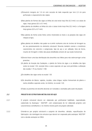 CADERNO DE ENCARGOS - AGETOP
25
c)Possuírem margens de 1,0 cm com exceção de lado esquerdo que terá 2,5 cm para
perfuração e arquivamento das cópias.
d)Nas plantas de formas das vigas as linhas de cota terão traço fino (0,2 mm) e as caixas de
vigas, traço grosso (0,5 a 0,7 mm).
e)Nas plantas de detalhes as linhas de cota e caixas terão traço fino (0,2 mm) e a ferragem
traço grosso (0,5 a 0,7 mm).
f)Nas plantas de forma serão feitos cortes mostrando os níveis e as posições das vigas em
relação às lajes.
g)Nas plantas de detalhes não poder-se-á omitir nenhuma cota de trechos de ferragem ou
de seu posicionamento no elemento estrutural. Deverão também constar a resistência
característica do concreto à compressão, tipo de aço a ser utilizado, lista de ferros,
resumo de ferragem e índice das peças detalhadas através de sua seção transversal.
h)Deverá haver uma boa distribuição dos desenhos nas folhas para não sobrecarregar certas
pranchas.
i)A planta de locação das fundações, a planta de forma da vigas e os detalhes das lajes
serão na escala 1:50, exceção feita a casos especiais em que será permitida a utilização
das escalas 1:75 ou mesmo 1:100.
j)Os detalhes das vigas serão na escala 1:50.
k)Os desenhos de blocos, sapatas, escadas, caixa d’água, seções transversais de pilares e
outros detalhes especiais serão, no mínimo, na escala 1:20.
l)Todas as pranchas de desenho deverão ser revisadas e assinadas pelo autor do projeto.
2.2 PROJETO DE ESTRUTURA METÁLICAS DE AÇO
2.2.1 O projeto estrutural deverá ser elaborado por profissional habilitado, especializado,
cadastrado na Autarquia “ AGETOP”, com comprovação de ter elaborado projetos com
características semelhantes e no mínimo mesmo porte do projeto solicitado.
2.2.2 Entende-se por projeto estrutural o conjunto de desenhos, cálculos, especificações de
fabricação e de montagem da estrutura que deverá ser arquivado pela autarquia “AGETOP”
com a devida anotação no CREA.
 