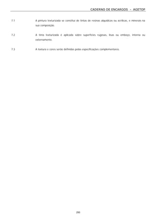 CADERNO DE ENCARGOS - AGETOP
250
7.1 A pintura texturizada se constitui de tintas de resinas alquídicas ou acrílicas, e minerais na
sua composição.
7.2 A tinta texturizada é aplicada sobre superfícies rugosas, lisas ou emboço, interna ou
externamente.
7.3 A textura e cores serão definidas pelas especificações complementares.
 