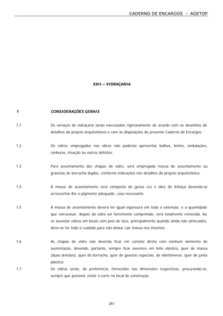 CADERNO DE ENCARGOS - AGETOP
251
XXII – VIDRAÇARIA
1 CONSIDERAÇÕES GERAIS
1.1 Os serviços de vidraçaria serão executados rigorosamente de acordo com os desenhos de
detalhes do projeto arquitetônico e com as disposições do presente Caderno de Encargos.
1.2 Os vidros empregados nas obras não poderão apresentar bolhas, lentes, ondulações,
ranhuras, irisação ou outros defeitos.
1.3 Para assentamento das chapas de vidro, será empregada massa de assentamento ou
graxetas de borracha duplas, conforme indicações nos detalhes do projeto arquitetônico.
1.4 A massa de assentamento será composta de gesso cru e óleo de linhaça devendo-se
acrescentar-lhe o pigmento adequado, caso necessário.
1.5 A massa de assentamento deverá ter igual espessura em toda a extensão, e a quantidade
que extravasar, depois do vidro ser fortemente comprimido, será totalmente removida. Ao
se assentar vidros em locais com piso de taco, principalmente quando ainda não sintecados,
deve-se ter todo o cuidado para não deixar cair massa nos mesmos.
1.6 As chapas de vidro não deverão ficar em contato direto com nenhum elemento de
sustentação, devendo, portanto, sempre ficar assentes em leito elástico, quer de massa
(duas demãos), quer de borracha, quer de gaxetas especiais, de elástômeros, quer de junta
plástica.
1.7 Os vidros serão, de preferência, fornecidos nas dimensões respectivas, procurando-se,
sempre que possível, evitar o corte no local de construção.
 