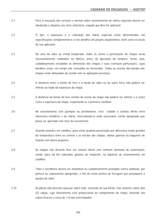 CADERNO DE ENCARGOS - AGETOP
253
2.1 Para a execução dos serviços e normas sobre assentamento de vidros especiais deverá ser
obedecido o disposto nos itens anteriores, naquilo que lhes for aplicável.
2.2 O tipo, a espessura e a colocação dos vidros especiais serão determinados nas
especificações complementares e nos detalhes do projeto arquitetônico, bem como os locais
de sua aplicação.
2.3 No caso do vidro ou cristal temperado, todos os cortes e perfurações de chapas serão
necessariamente realizados na fábrica, antes da operação da têmpera. Serão, pois,
cuidadosamente estudadas as dimensões das chapas e suas eventuais perfurações, cujos
detalhes serão, em tempo útil, remetidos ao fornecedor. Todas as arestas das bordas das
chapas serão afeiçoadas de acordo com as aplicações previstas.
2.4 A distância entre a borda do furo e a borda do vidro ou de outro forro não poderá ser
inferior ao triplo da espessura da chapa.
2.5 A distância da borda do furo vizinho da aresta da chapa não poderá ser inferior a 6 (seis)
vezes a espessura da chapa, respeitando-se a primeira condição.
2.6 No assentamento com grampos ou prendedores, será vedado o contato direto entre
elementos metálicos e de vidros, intercalando-se onde necessário, cartão apropriado que
possa ser apertado sem risco de escoamento.
2.7 Quando assentes em caixilhos, para evitar quebras provocadas por diferenças muito grandes
de temperatura entre os centros e as bordas das chapas, adotar gaxetas ou baguetes de
fixação com altura pequena.
2.8 As chapas não deverão ficar em contato direto com nenhum elemento de sustentação,
sendo, para tal fim colocadas gaxetas de neoprene, na hipótese de assentamento em
caixilhos.
2.9 Toda a serralheria deverá ser inoxidável ou cuidadosamente protegida contra oxidação, por
pintura ou capeamento apropriado, a fim de evitar pontos de ferrugem que provoquem a
quebra de vidro.
2.10 As placas não deverão repousar sobre toda extensão de sua borda, mas somente sobre dois
(2) calços, cujo afastamento será proporcional ao comprimento da chapa, devendo tais
calços ficarem a cerca de 1/3 das extremidades.
 