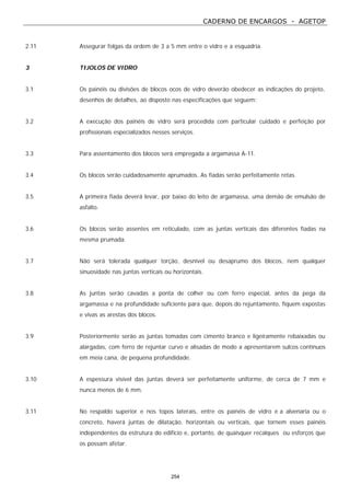 CADERNO DE ENCARGOS - AGETOP
254
2.11 Assegurar folgas da ordem de 3 a 5 mm entre o vidro e a esquadria.
3 TIJOLOS DE VIDRO
3.1 Os painéis ou divisões de blocos ocos de vidro deverão obedecer as indicações do projeto,
desenhos de detalhes, ao disposto nas especificações que seguem:
3.2 A execução dos painéis de vidro será procedida com particular cuidado e perfeição por
profissionais especializados nesses serviços.
3.3 Para assentamento dos blocos será empregada a argamassa A-11.
3.4 Os blocos serão cuidadosamente aprumados. As fiadas serão perfeitamente retas.
3.5 A primeira fiada deverá levar, por baixo do leito de argamassa, uma demão de emulsão de
asfalto.
3.6 Os blocos serão assentes em reticulado, com as juntas verticais das diferentes fiadas na
mesma prumada.
3.7 Não será tolerada qualquer torção, desnível ou desaprumo dos blocos, nem qualquer
sinuosidade nas juntas verticais ou horizontais.
3.8 As juntas serão cavadas a ponta de colher ou com ferro especial, antes da pega da
argamassa e na profundidade suficiente para que, depois do rejuntamento, fiquem expostas
e vivas as arestas dos blocos.
3.9 Posteriormente serão as juntas tomadas com cimento branco e ligeiramente rebaixadas ou
alargadas, com ferro de rejuntar curvo e alisadas de modo a apresentarem sulcos contínuos
em meia cana, de pequena profundidade.
3.10 A espessura visível das juntas deverá ser perfeitamente uniforme, de cerca de 7 mm e
nunca menos de 6 mm.
3.11 No respaldo superior e nos topos laterais, entre os painéis de vidro e a alvenaria ou o
concreto, haverá juntas de dilatação, horizontais ou verticais, que tornem esses painéis
independentes da estrutura do edifício e, portanto, de quaisquer recalques ou esforços que
os possam afetar.
 