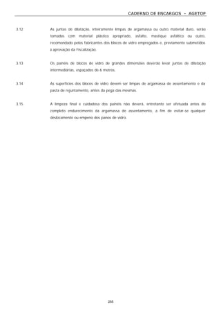 CADERNO DE ENCARGOS - AGETOP
255
3.12 As juntas de dilatação, inteiramente limpas de argamassa ou outro material duro, serão
tomadas com material plástico apropriado, asfalto, mastique asfáltico ou outro,
recomendado pelos fabricantes dos blocos de vidro empregados e, previamente submetidos
à aprovação da Fiscalização.
3.13 Os painéis de blocos de vidro de grandes dimensões deverão levar juntas de dilatação
intermediárias, espaçadas de 6 metros.
3.14 As superfícies dos blocos de vidro devem ser limpas de argamassa de assentamento e da
pasta de rejuntamento, antes da pega das mesmas.
3.15 A limpeza final e cuidadosa dos painéis não deverá, entretanto ser efetuada antes do
completo endurecimento da argamassa de assentamento, a fim de evitar-se qualquer
deslocamento ou empeno dos panos de vidro.
 