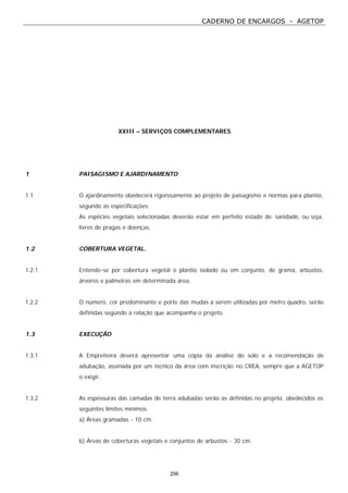 CADERNO DE ENCARGOS - AGETOP
256
XXIII – SERVIÇOS COMPLEMENTARES
1 PAISAGISMO E AJARDINAMENTO
1.1 O ajardinamento obedecerá rigorosamente ao projeto de paisagismo e normas para plantio,
segundo as especificações.
As espécies vegetais selecionadas deverão estar em perfeito estado de sanidade, ou seja,
livres de pragas e doenças.
1.2 COBERTURA VEGETAL.
1.2.1 Entende-se por cobertura vegetal o plantio isolado ou em conjunto, de grama, arbustos,
árvores e palmeiras em determinada área.
1.2.2 O número, cor predominante e porte das mudas a serem utilizadas por metro quadro, serão
definidas segundo a relação que acompanha o projeto.
1.3 EXECUÇÃO
1.3.1 A Empreiteira deverá apresentar uma cópia da análise do solo e a recomendação de
adubação, assinada por um técnico da área com inscrição no CREA, sempre que a AGETOP
o exigir.
1.3.2 As espessuras das camadas de terra adubadas serão as definidas no projeto, obedecidos os
seguintes limites mínimos:
a) Áreas gramadas - 10 cm.
b) Áreas de coberturas vegetais e conjuntos de arbustos - 30 cm.
 