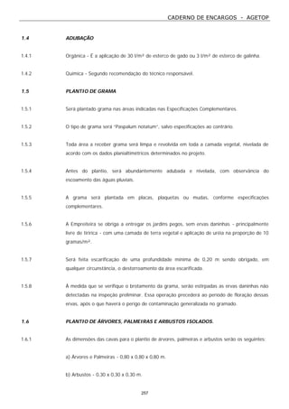 CADERNO DE ENCARGOS - AGETOP
257
1.4 ADUBAÇÃO
1.4.1 Orgânica - É a aplicação de 30 l/m² de esterco de gado ou 3 l/m² de esterco de galinha.
1.4.2 Química - Segundo recomendação do técnico responsável.
1.5 PLANTIO DE GRAMA
1.5.1 Será plantado grama nas áreas indicadas nas Especificações Complementares.
1.5.2 O tipo de grama será “Paspalum notatum”, salvo especificações ao contrário.
1.5.3 Toda área a receber grama será limpa e revolvida em toda a camada vegetal, nivelada de
acordo com os dados planialtimétricos determinados no projeto.
1.5.4 Antes do plantio, será abundantemente adubada e nivelada, com observância do
escoamento das águas pluviais.
1.5.5 A grama será plantada em placas, plaquetas ou mudas, conforme especificações
complementares.
1.5.6 A Empreiteira se obriga a entregar os jardins pegos, sem ervas daninhas - principalmente
livre de tiririca - com uma camada de terra vegetal e aplicação de uréia na proporção de 10
gramas/m².
1.5.7 Será feita escarificação de uma profundidade mínima de 0,20 m sendo obrigado, em
qualquer circunstância, o destorroamento da área escarificada.
1.5.8 À medida que se verifique o brotamento da grama, serão estirpadas as ervas daninhas não
detectadas na inspeção preliminar. Essa operação precederá ao período de floração dessas
ervas, após o que haverá o perigo de contaminação generalizada no gramado.
1.6 PLANTIO DE ÁRVORES, PALMEIRAS E ARBUSTOS ISOLADOS.
1.6.1 As dimensões das cavas para o plantio de árvores, palmeiras e arbustos serão os seguintes:
a) Árvores e Palmeiras - 0,80 x 0,80 x 0,80 m.
b) Arbustos - 0,30 x 0,30 x 0,30 m.
 