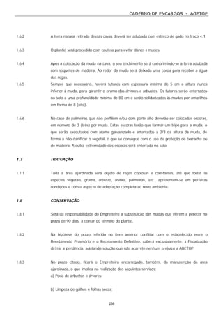CADERNO DE ENCARGOS - AGETOP
258
1.6.2 A terra natural retirada dessas cavas deverá ser adubada com esterco de gado no traço 4:1.
1.6.3 O plantio será procedido com cautela para evitar danos à mudas.
1.6.4 Após a colocação da muda na cava, o seu enchimento será comprimindo-se a terra adubada
com soquetes de madeira. Ao redor da muda será deixada uma coroa para receber a água
das regas.
1.6.5 Sempre que necessário, haverá tutores com espessura mínima de 5 cm e altura nunca
inferior à muda, para garantir o prumo das árvores e arbustos. Os tutores serão enterrados
no solo a uma profundidade mínima de 80 cm e serão solidarizados às mudas por amarilhos
em forma de 8 (oito).
1.6.6 No caso de palmeiras que não perfilem e/ou com porte alto deverão ser colocadas escoras,
em número de 3 (três) por muda. Estas escoras terão que formar um tripé para a muda, o
que serão executados com arame galvanizado e amarrados a 2/3 da altura da muda, de
forma a não danificar o vegetal, o que se consegue com o uso de proteção de borracha ou
de madeira. A outra extremidade das escoras será enterrada no solo.
1.7 IRRIGAÇÃO
1.7.1 Toda a área ajardinada será objeto de regas copiosas e constantes, até que todas as
espécies vegetais, grama, arbusto, árvore, palmeiras, etc., apresentem-se em perfeitas
condições e com o aspecto de adaptação completa ao novo ambiente.
1.8 CONSERVAÇÃO
1.8.1 Será da responsabilidade do Empreiteiro a substituição das mudas que vierem a perecer no
prazo de 90 dias, a contar do término do plantio.
1.8.2 Na hipótese do prazo referido no item anterior conflitar com o estabelecido entre o
Recebimento Provisório e o Recebimento Definitivo, caberá exclusivamente, à Fiscalização
dirimir a pendência, adotando solução que não acarrete nenhum prejuízo a AGETOP.
1.8.3 No prazo citado, ficará o Empreiteiro encarregado, também, da manutenção da área
ajardinada, o que implica na realização dos seguintes serviços:
a) Poda de arbustos e árvores;
b) Limpeza de galhos e folhas secas;
 