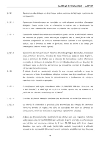 CADERNO DE ENCARGOS - AGETOP
26
2.2.2.1 Os desenhos são divididos em desenhos de projeto, desenhos de fabricação e desenhos de
montagem (1).
2.2.2.1.1 Os desenhos de projeto devem ser executados em escala adequada ao nível de informações
desejadas. Devem conter todas as informações necessárias para o detalhamento da
estrutura, para a execução dos desenhos de montagem e para o projeto de fundações.
2.2.2.1.2 Os desenhos de fabricação devem traduzir fielmente, para a oficina, as informações contidas
nos desenhos de projeto,, dando informações completas para a fabricação de todos os
elementos componentes da estrutura, incluindo materiais utilizados e suas especificações,
locação, tipo e dimensão de todos os parafusos, soldas de oficina e de campo (ver
simbologia de solda no final do capítulo)
2.2.2.1.3 Os desenhos de montagem devem indicar as dimensões principais da estrutura, marcas das
peças, dimensões de barras, elevações das faces inferiores de placas de apoio de pilares,
todas as dimensões de detalhes para a colocação de chumbadores e outras informações
necessárias à montagem da estrutura. Devem ser indicadas claramente nos desenhos de
montagem todos os elementos permanentes ou temporários essenciais à integridade da
estrutura parcialmente montada.
2.2.2.2 O cálculo deverá ser apresentado através de uma memória contendo as bases de
carregamento, critérios de estabilidade utilizados, processos para determinação dos esforços
dos elementos estruturais, bases de dimensionamento e detalhamento da estrutura,
especificando os materiais empregados.
2.2.2.2.1 O carregamento será regido pelas normas NBR-6120; NBR-7188; NBR-8681. De acordo com
a nova NBR-8800 a sobrecarga em coberturas comuns, quando não for especificado e
justificado em contrário, será considerado 0,25KN/m2
.
2.2.2.2.2 O sistema de unidade adotado é o Internacional de unidades, de acordo com a NBR-7808.
2.2.2.2.3 Os critérios de estabilidade e processos para determinação dos esforços dos elementos
estruturais deverão ser regidos pela teoria da elasticidade. Nos casos de utilização de
computadores, devem ser indicados os programas e equipamentos utilizados.
2.2.2.2.4 As bases de dimensionamento e detalhamento da estrutura com seus respectivos materiais
serão regidas pelas normas NBR-8800 (para utilização de perfis laminados e perfis soldados
não híbridos com espessuras mínimas de 3 mm); NB-143 (para perfis leves -chapas
dobradas), esta norma está sendo transformada, portanto recomenda-se a utilização
temporária das Normas AISI (American Iron and Institute) e a Cold Formed Steel Structura
 
