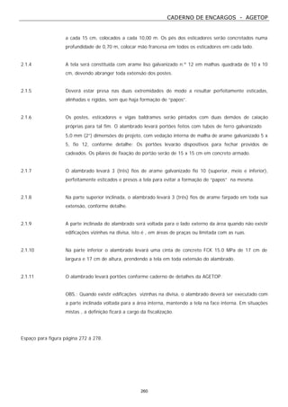 CADERNO DE ENCARGOS - AGETOP
260
a cada 15 cm, colocados a cada 10,00 m. Os pés dos esticadores serão concretados numa
profundidade de 0,70 m, colocar mão francesa em todos os esticadores em cada lado.
2.1.4 A tela será constituída com arame liso galvanizado n.º 12 em malhas quadrada de 10 x 10
cm, devendo abranger toda extensão dos postes.
2.1.5 Deverá estar presa nas duas extremidades de modo a resultar perfeitamente esticadas,
alinhadas e rígidas, sem que haja formação de “papos”.
2.1.6 Os postes, esticadores e vigas baldrames serão pintados com duas demãos de caiação
próprias para tal fim. O alambrado levará portões feitos com tubos de ferro galvanizado ∅
5,0 mm (2”) dimensões do projeto, com vedação interna de malha de arame galvanizado 5 x
5, fio 12, conforme detalhe: Os portões levarão dispositivos para fechar providos de
cadeados. Os pilares de fixação do portão serão de 15 x 15 cm em concreto armado.
2.1.7 O alambrado levará 3 (três) fios de arame galvanizado fio 10 (superior, meio e inferior),
perfeitamente esticados e presos a tela para evitar a formação de “papos” na mesma.
2.1.8 Na parte superior inclinada, o alambrado levará 3 (três) fios de arame farpado em toda sua
extensão, conforme detalhe.
2.1.9 A parte inclinada do alambrado será voltada para o lado externo da área quando não existir
edificações vizinhas na divisa, isto é , em áreas de praças ou limitada com as ruas.
2.1.10 Na parte inferior o alambrado levará uma cinta de concreto FCK 15.0 MPa de 17 cm de
largura e 17 cm de altura, prendendo a tela em toda extensão do alambrado.
2.1.11 O alambrado levará portões conforme caderno de detalhes da AGETOP.
OBS.: Quando existir edificações vizinhas na divisa, o alambrado deverá ser executado com
a parte inclinada voltada para a área interna, mantendo a tela na face interna. Em situações
mistas , a definição ficará a cargo da fiscalização.
Espaço para figura página 272 á 278.
 