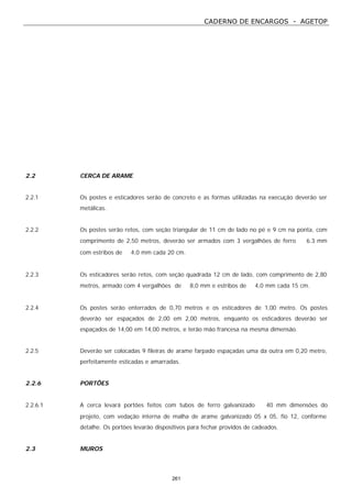 CADERNO DE ENCARGOS - AGETOP
261
2.2 CERCA DE ARAME
2.2.1 Os postes e esticadores serão de concreto e as formas utilizadas na execução deverão ser
metálicas.
2.2.2 Os postes serão retos, com seção triangular de 11 cm de lado no pé e 9 cm na ponta, com
comprimento de 2,50 metros, deverão ser armados com 3 vergalhões de ferro ∅ 6.3 mm
com estribos de ∅ 4,0 mm cada 20 cm.
2.2.3 Os esticadores serão retos, com seção quadrada 12 cm de lado, com comprimento de 2,80
metros, armado com 4 vergalhões de ∅ 8,0 mm e estribos de ∅ 4,0 mm cada 15 cm.
2.2.4 Os postes serão enterrados de 0,70 metros e os esticadores de 1,00 metro. Os postes
deverão ser espaçados de 2,00 em 2,00 metros, enquanto os esticadores deverão ser
espaçados de 14,00 em 14,00 metros, e terão mão francesa na mesma dimensão.
2.2.5 Deverão ser colocadas 9 fileiras de arame farpado espaçadas uma da outra em 0,20 metro,
perfeitamente esticadas e amarradas.
2.2.6 PORTÕES
2.2.6.1 A cerca levará portões feitos com tubos de ferro galvanizado ∅ 40 mm dimensões do
projeto, com vedação interna de malha de arame galvanizado 05 x 05, fio 12, conforme
detalhe. Os portões levarão dispositivos para fechar providos de cadeados.
2.3 MUROS
 