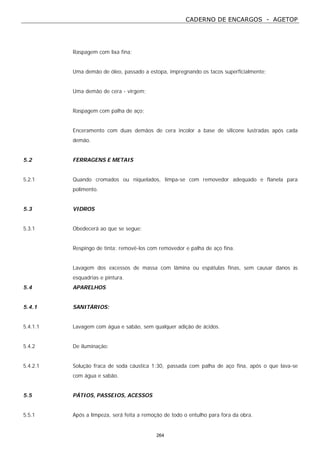 CADERNO DE ENCARGOS - AGETOP
264
Raspagem com lixa fina;
Uma demão de óleo, passado a estopa, impregnando os tacos superficialmente;
Uma demão de cera - virgem;
Raspagem com palha de aço;
Enceramento com duas demãos de cera incolor a base de silicone lustradas após cada
demão.
5.2 FERRAGENS E METAIS
5.2.1 Quando cromados ou niquelados, limpa-se com removedor adequado e flanela para
polimento.
5.3 VIDROS
5.3.1 Obedecerá ao que se segue:
Respingo de tinta: removê-los com removedor e palha de aço fina.
Lavagem dos excessos de massa com lâmina ou espátulas finas, sem causar danos às
esquadrias e pintura.
5.4 APARELHOS
5.4.1 SANITÁRIOS:
5.4.1.1 Lavagem com água e sabão, sem qualquer adição de ácidos.
5.4.2 De iluminação:
5.4.2.1 Solução fraca de soda cáustica 1:30, passada com palha de aço fina, após o que lava-se
com água e sabão.
5.5 PÁTIOS, PASSEIOS, ACESSOS
5.5.1 Após a limpeza, será feita a remoção de todo o entulho para fora da obra.
 