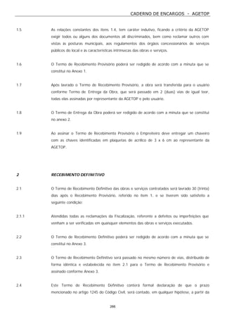 CADERNO DE ENCARGOS - AGETOP
266
1.5 As relações constantes dos itens 1.4, tem caráter indutivo, ficando a critério da AGETOP
exigir todos ou alguns dos documentos ali discriminados, bem como reclamar outros com
vistas às posturas municipais, aos regulamentos dos órgãos concessionários de serviços
públicos do local e às características intrínsecas das obras e serviços.
1.6 O Termo de Recebimento Provisório poderá ser redigido de acordo com a minuta que se
constitui no Anexo 1.
1.7 Após lavrado o Termo de Recebimento Provisório, a obra será transferida para o usuário
conforme Termo de Entrega da Obra, que será passado em 2 (duas) vias de igual teor,
todas elas assinadas por representante da AGETOP e pelo usuário.
1.8 O Termo de Entrega da Obra poderá ser redigido de acordo com a minuta que se constitui
no anexo 2.
1.9 Ao assinar o Termo de Recebimento Provisório o Empreiteiro deve entregar um chaveiro
com as chaves identificadas em plaquetas de acrílico de 3 x 6 cm ao representante da
AGETOP.
2 RECEBIMENTO DEFINITIVO
2.1 O Termo de Recebimento Definitivo das obras e serviços contratados será lavrado 30 (trinta)
dias após o Recebimento Provisório, referido no item 1, e se tiverem sido satisfeito a
seguinte condição:
2.1.1 Atendidas todas as reclamações da Fiscalização, referente a defeitos ou imperfeições que
venham a ser verificadas em quaisquer elementos das obras e serviços executados.
2.2 O Termo de Recebimento Definitivo poderá ser redigido de acordo com a minuta que se
constitui no Anexo 3.
2.3 O Termo de Recebimento Definitivo será passado no mesmo número de vias, distribuído de
forma idêntica e estabelecida no item 2.1 para o Termo de Recebimento Provisório e
assinado conforme Anexo 3.
2.4 Este Termo de Recebimento Definitivo conterá formal declaração de que o prazo
mencionado no artigo 1245 do Código Civil, será contado, em qualquer hipótese, a partir da
 