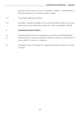 CADERNO DE ENCARGOS - AGETOP
267
data desse mesmo termo, ou seja, fica entendido e acordado a responsabilidade do
Empreiteiro, pelo prazo de 5 (cinco) anos, quanto ao seguinte:
2.4.1 Pela execução e aplicação de materiais;
2.4.2 Pela solidez e segurança do trabalho, assim em razão dos materiais, como do solo, exceto
quanto a este, se não o achando firme, prevenir, por escrito, em tempo hábil, a AGETOP.
3 ATESTADO DE ACERVO TÉCNICO
3.1 O Atestado de Acervo Técnico será emitido junto com o Termo de Recebimento Definitivo.
3.2 O Atestado de Acervo Técnico será passado em número de 2 (duas) vias sendo que uma via
ficará na AGETOP e a outra com o Empreiteiro.
3.3 O Atestado de Acervo Técnico poderá ser redigido de acordo com a minuta que se constitui
no Anexo 4.
 