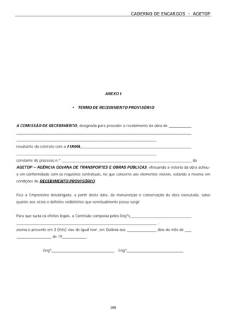 CADERNO DE ENCARGOS - AGETOP
268
ANEXO I
• TERMO DE RECEBIMENTO PROVISÓRIO
A COMISSÃO DE RECEBIMENTO, designada para proceder o recebimento da obra de
resultante do contrato com a FIRMA
constante do processo n.º da
AGETOP – AGÊNCIA GOIANA DE TRANSPORTES E OBRAS PÚBLICAS, efetuando a vistoria da obra achou-
a em conformidade com os requisitos contratuais, no que concerne aos elementos visíveis, estando a mesma em
condições de RECEBIMENTO PROVISÓRIO.
Fica a Empreiteira desobrigada, a partir desta data, da manutenção e conservação da obra executada, salvo
quanto aos vícios e defeitos redibitórios que eventualmente possa surgir.
Para que surta os efeitos legais, a Comissão composta pelos Engºs
,
assina o presente em 3 (três) vias de igual teor, em Goiânia aos dias do mês de
de 19 .
Engº Engº
 