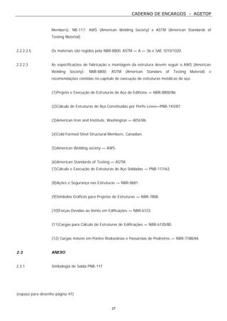 CADERNO DE ENCARGOS - AGETOP
27
Members), NB-117; AWS (American Welding Society) e ASTM (American Standards of
Testing Material).
2.2.2.2.5 Os materiais são regidos pela NBR-8800, ASTM — A — 36 e SAE 1010/1020.
2.2.2.3 As especificações de fabricação e montagem da estrutura devem seguir a AWS (American
Welding Society); NBR-8800; ASTM (American Standars of Testing Material) e
recomendações contidas no capítulo de execução de estruturas metálicas de aço.
(1)Projeto e Execução de Estruturas de Aço de Edifícios — NBR-8800/86.
(2)Cálculo de Estruturas de Aço Constituídas por Perfis Leves—PNB-143/87.
(3)American Iron and Institute, Washington — AISI/86.
(4)Cold Formed Steel Structural Members, Canadian.
(5)American Welding society — AWS.
(6)American Standards of Testing — ASTM.
(7)Cálculo e Execução de Estruturas de Aço Soldadas — PNB-117/63.
(8)Ações e Segurança nas Estruturas — NBR-8681.
(9)Símbolos Gráficos para Projetos de Estruturas — NBR-7808.
(10)Forças Devidas ao Vento em Edificações — NBR-6123.
(11)Cargas para Cálculo de Estruturas de Edificações — NBR-6120/80.
(12) Cargas móveis em Pontes Rodoviárias e Passarelas de Pedestres — NBR-7188/84.
2.3 ANEXO
2.3.1 Simbologia de Solda PNB-117
(espaço para desenho página 47)
 