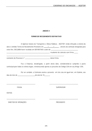CADERNO DE ENCARGOS - AGETOP
270
ANEXO 3
TERMO DE RECEBIMENTO DEFINITIVO
A Agência Goiana de Transportes e Obras Públicas - AGETOP, tendo efetuado a vistoria da
obra e emitido Termo de Recebimento Provisório em _____/______/______ , através da comissão designada para
estes fins, DECLARA haver recebido em DEFINITIVO a obra de
, resultante do contrato com Firma
,
constante do Processo n.º , desta Firma.
Fica a Empresa, desobrigada, a partir desta data, considerando-se cumprido o pacto
contratual para todos os efeitos legais, remanescendo apenas os preceitos do Código Civil em seu Artigo 1245.
Por ser verdade, a Comissão assina o presente em três vias de igual teor, em Goiânia, aos
dias do mês de do ano de 19 .
FISCAL SUPERVISOR
VISTOS
DIRETOR DE OPERAÇÕES PRESIDENTE
 