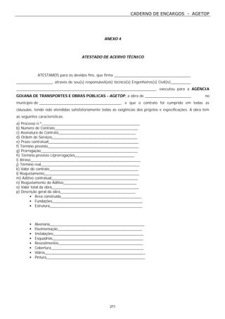 CADERNO DE ENCARGOS - AGETOP
271
ANEXO 4
ATESTADO DE ACERVO TÉCNICO
ATESTAMOS para os devidos fins, que firma
, através de seu(s) responsável(eis) técnico(s) Engenheiros(s) Civil(is)
, executou para a AGÊNCIA
GOIANA DE TRANSPORTES E OBRAS PÚBLICAS - AGETOP, a obra de , no
município de , e que o contrato foi cumprido em todas as
cláusulas, tendo sido atendidas satisfatoriamente todas as exigências dos projetos e especificações. A obra tem
as seguintes características:
a) Processo n.º_________________________________________________
b) Número de Contrato_________________________________________
c) Assinatura do Contrato______________________________________
d) Ordem de Serviços__________________________________________
e) Prazo contratual_____________________________________________
f) Término previsto_____________________________________________
g) Prorrogação________________________________________________
h) Término previsto c/prorrogações_____________________________
i) Atraso_______________________________________________________
j) Término real_________________________________________________
k) Valor do contrato____________________________________________
l) Reajustamento_______________________________________________
m) Aditivo contratual___________________________________________
n) Reajustamento do Aditivo____________________________________
o) Valor total da obra___________________________________________
p) Descrição geral da obra_____________________________________
• Área construída________________________________________
• Fundações_____________________________________________
• Estrutura______________________________________________
• Alvenaria_______________________________________________
• Pavimentação__________________________________________
• Instalações_____________________________________________
• Esquadrias_____________________________________________
• Revestimentos__________________________________________
• Cobertura______________________________________________
• Vidros__________________________________________________
• Pintura_________________________________________________
 