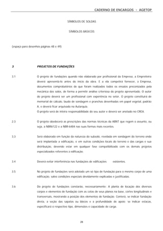 CADERNO DE ENCARGOS - AGETOP
29
SÍMBOLOS DE SOLDAS
SÍMBOLOS BÁSICOS
(espaço para desenhos páginas 48 e 49)
3 PROJETOS DE FUNDAÇÕES
3.1 O projeto de fundações quando não elaborado por profissional da Empresa, a Empreiteira
deverá apresentá-lo antes do início da obra. E a ela competirá fornecer, à Empresa,
documentos comprobatórios de que foram realizados todos os ensaios preconizados pela
mecânica dos solos, de forma a permitir análise criteriosa do projeto apresentado. O autor
do projeto deverá ser um profissional com experiência no setor. O projeto constituirá de
memorial de cálculo, laudo de sondagem e pranchas desenhadas em papel vegetal, padrão
A, e deverá ficar arquivado na Autarquia.
O projeto será de inteira responsabilidade do seu autor e deverá ser anotado no CREA.
2.3 O projeto obedecerá as prescrições das normas técnicas da ABNT que regem o assunto, ou
seja, a NBR6122 e a NBR-6484 nas suas formas mais recentes.
3.3 Será elaborado em função da natureza do subsolo, revelada em sondagem do terreno onde
será implantada a edificação, e em outras condições locais do terreno e das cargas e sua
distribuição, devendo estar em qualquer fase compatibilizado com os demais projetos
especializados referentes à edificação.
3.4 Deverá evitar interferência nas fundações de edificações existentes.
3.5 No projeto de fundações será adotado um só tipo de fundação para o mesmo corpo de uma
edificação, salvo condições especiais devidamente explicadas e justificadas.
3.6 Do projeto de fundações constarão, necessariamente: A planta de locação dos diversos
corpos e elementos de fundação com as cotas de seus planos na base, cortes longitudinais e
transversais, mostrando a posição dos elementos de fundação. Conterá, se indicar fundação
direta, a seção das sapatas ou blocos e a profundidade de apoio; se indicar estacas,
especificará o respectivo tipo, dimensões e capacidade de carga.
 