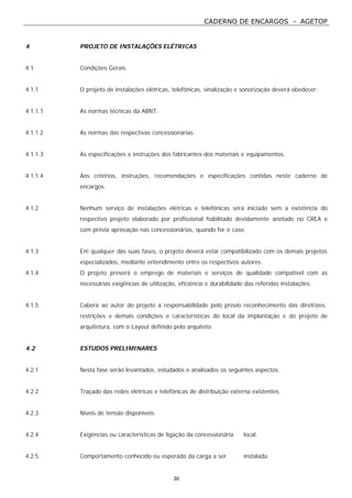 CADERNO DE ENCARGOS - AGETOP
30
4 PROJETO DE INSTALAÇÕES ELÉTRICAS
4.1 Condições Gerais
4.1.1 O projeto de instalações elétricas, telefônicas, sinalização e sonorização deverá obedecer:
4.1.1.1 As normas técnicas da ABNT.
4.1.1.2 As normas das respectivas concessionárias.
4.1.1.3 As especificações e instruções dos fabricantes dos materiais e equipamentos.
4.1.1.4 Aos critérios, instruções, recomendações e especificações contidas neste caderno de
encargos.
4.1.2 Nenhum serviço de instalações elétricas e telefônicas será iniciado sem a existência do
respectivo projeto elaborado por profissional habilitado devidamente anotado no CREA e
com prévia aprovação nas concessionárias, quando for o caso.
4.1.3 Em qualquer das suas fases, o projeto deverá estar compatibilizado com os demais projetos
especializados, mediante entendimento entre os respectivos autores.
4.1.4 O projeto preverá o emprego de materiais e serviços de qualidade compatível com as
necessárias exigências de utilização, eficiência e durabilidade das referidas instalações.
4.1.5 Caberá ao autor do projeto a responsabilidade pelo prévio reconhecimento das diretrizes,
restrições e demais condições e características do local da implantação e do projeto de
arquitetura, com o Layout definido pelo arquiteto.
4.2 ESTUDOS PRELIMINARES
4.2.1 Nesta fase serão levantados, estudados e analisados os seguintes aspectos:
4.2.2 Traçado das redes elétricas e telefônicas de distribuição externa existentes.
4.2.3 Níveis de tensão disponíveis
4.2.4 Exigências ou características de ligação da concessionária local.
4.2.5 Comportamento conhecido ou esperado da carga a ser instalada.
 