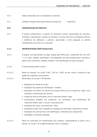 CADERNO DE ENCARGOS - AGETOP
31
4.2.6 Dados relacionados com as instalações já existentes.
4.2.7 Condições impostas pelo projeto básico ou projeto de arquitetura.
4.3 APRESENTAÇÃO DO PROJETO
4.3.1 O projeto compreenderá o conjunto de elementos técnicos representado por desenhos,
memoriais, especificações, relações de materiais e serviços referentes às instalações elétricas
e telefônicas da edificação a construir, apresentado a nível adequado ao perfeito
entendimento do que deve ser executado.
4.3.2 REPRESENTAÇÃO GRÁFICA(desenho)
4.3.2.1 O projeto será apresentado em papel vegetal tipo 90/96 g/m2, acabamento liso (ver item
1.1.3.3, deste capítulo), desenhados e normografados com tinta nanquim preta, devendo as
folhas serem numeradas, tituladas, datadas e com identificação do autor do projeto.
4.3.2.2 A representação gráfica conterá:
4.3.2.2.1 Planta de situação, em escala 1:500; 1:750 ou 1:1000, em que conste o traçado da rede
pública da respectiva concessionária.
4.3.2.2.2 Planta baixa, em escala 1:50 indicando:
• disposição da entrada de serviço.
• localização dos quadros de distribuição e medição.
• localização dos pontos de consumo de energia elétrica com as respectivas cargas, seus
comandos e identificação dos circuitos.
• traçado da rede de eletrodutos com as respectivas bitolas e tipos.
• representação simbólica dos condutores, nos eletrodutos, com identificação das
respectivas bitolas, tipos e circuitos a que pertencem.
• localização das caixas, suas dimensões e tipos.
• localização de pára-raios, lâmpadas de sinalização de obstáculos, automáticos de bóias.
• localizações dos aterramentos com identificação e dimensões dos componentes.
• simbologia e convenções adotadas.
4.3.2.2.3 Planta de subestação de transformação e/ou medição, compreendendo as partes civil e
elétrica, em escala 1:20 complementada por cortes e elevações.
 