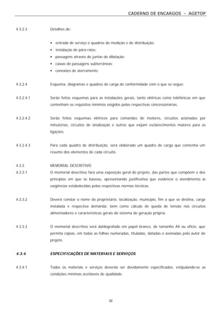 CADERNO DE ENCARGOS - AGETOP
32
4.3.2.3 Detalhes de:
• entrada de serviço e quadros de medição e de distribuição;
• instalação de pára-raios;
• passagens através de juntas de dilatação;
• caixas de passagens subterrâneas;
• conexões de aterramento.
4.3.2.4 Esquema, diagramas e quadros de carga de conformidade com o que se segue:
4.3.2.4.1 Serão feitos esquemas para as instalações gerais, tanto elétricas como telefônicas em que
contenham os requisitos mínimos exigidos pelas respectivas concessionárias.
4.3.2.4.2 Serão feitos esquemas elétricos para comandos de motores, circuitos acionados por
minuterias, circuitos de sinalização e outros que exijam esclarecimentos maiores para as
ligações.
4.3.2.4.3 Para cada quadro de distribuição, será elaborado um quadro de carga que contenha um
resumo dos elementos de cada circuito.
4.3.3 MEMORIAL DESCRITIVO
4.3.3.1 O memorial descritivo fará uma exposição geral do projeto, das partes que compõem e dos
princípios em que se baseou, apresentando justificativa que evidencie o atendimento às
exigências estabelecidas pelas respectivas normas técnicas.
4.3.3.2 Deverá constar o nome do proprietário, localização, município, fim a que se destina, carga
instalada e respectiva demanda; bem como cálculo de queda de tensão nos circuitos
alimentadores e características gerais do sistema de geração própria.
4.3.3.3 O memorial descritivo será datilografado em papel branco, de tamanho A4 ou ofício, que
permita cópias, em todas as folhas numeradas, tituladas, datadas e assinadas pelo autor do
projeto.
4.3.4 ESPECIFICAÇÕES DE MATERIAIS E SERVIÇOS
4.3.4.1 Todos os materiais e serviços deverão ser devidamente especificados, estipulando-se as
condições mínimas aceitáveis de qualidade.
 